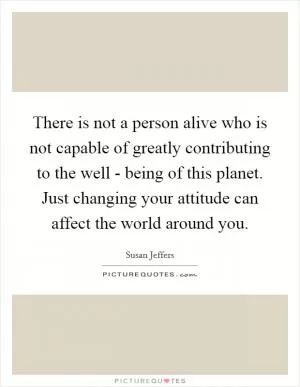 There is not a person alive who is not capable of greatly contributing to the well - being of this planet. Just changing your attitude can affect the world around you Picture Quote #1