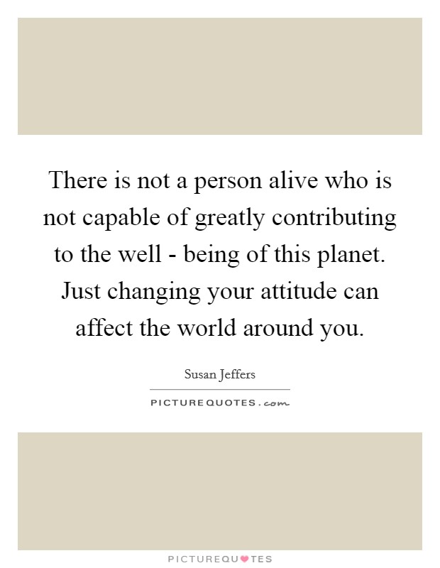 There is not a person alive who is not capable of greatly contributing to the well - being of this planet. Just changing your attitude can affect the world around you. Picture Quote #1