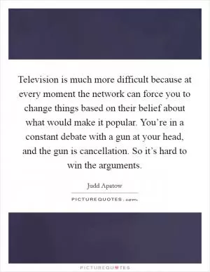 Television is much more difficult because at every moment the network can force you to change things based on their belief about what would make it popular. You’re in a constant debate with a gun at your head, and the gun is cancellation. So it’s hard to win the arguments Picture Quote #1