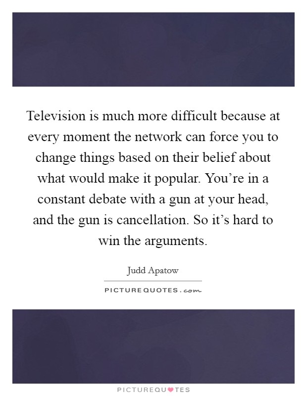 Television is much more difficult because at every moment the network can force you to change things based on their belief about what would make it popular. You're in a constant debate with a gun at your head, and the gun is cancellation. So it's hard to win the arguments. Picture Quote #1