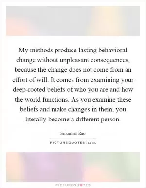 My methods produce lasting behavioral change without unpleasant consequences, because the change does not come from an effort of will. It comes from examining your deep-rooted beliefs of who you are and how the world functions. As you examine these beliefs and make changes in them, you literally become a different person Picture Quote #1