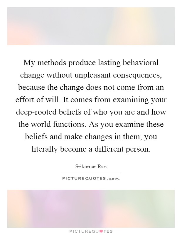 My methods produce lasting behavioral change without unpleasant consequences, because the change does not come from an effort of will. It comes from examining your deep-rooted beliefs of who you are and how the world functions. As you examine these beliefs and make changes in them, you literally become a different person. Picture Quote #1