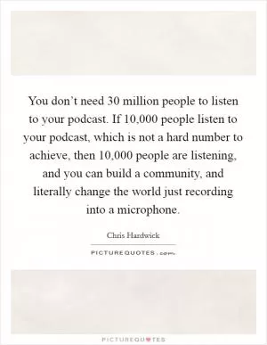 You don’t need 30 million people to listen to your podcast. If 10,000 people listen to your podcast, which is not a hard number to achieve, then 10,000 people are listening, and you can build a community, and literally change the world just recording into a microphone Picture Quote #1