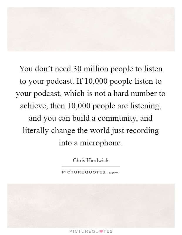 You don't need 30 million people to listen to your podcast. If 10,000 people listen to your podcast, which is not a hard number to achieve, then 10,000 people are listening, and you can build a community, and literally change the world just recording into a microphone. Picture Quote #1