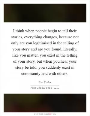 I think when people begin to tell their stories, everything changes, because not only are you legitimised in the telling of your story and are you found, literally, like you matter, you exist in the telling of your story, but when you hear your story be told, you suddenly exist in community and with others Picture Quote #1