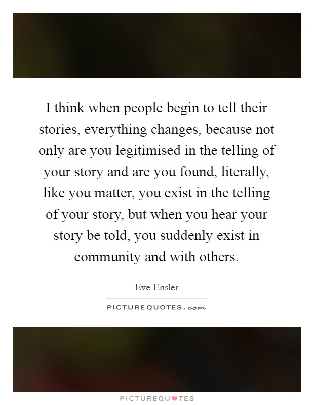 I think when people begin to tell their stories, everything changes, because not only are you legitimised in the telling of your story and are you found, literally, like you matter, you exist in the telling of your story, but when you hear your story be told, you suddenly exist in community and with others. Picture Quote #1
