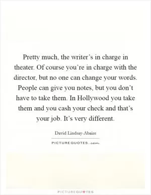 Pretty much, the writer’s in charge in theater. Of course you’re in charge with the director, but no one can change your words. People can give you notes, but you don’t have to take them. In Hollywood you take them and you cash your check and that’s your job. It’s very different Picture Quote #1