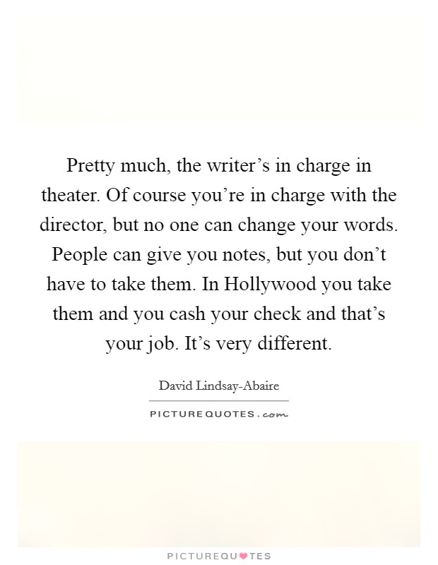Pretty much, the writer's in charge in theater. Of course you're in charge with the director, but no one can change your words. People can give you notes, but you don't have to take them. In Hollywood you take them and you cash your check and that's your job. It's very different. Picture Quote #1