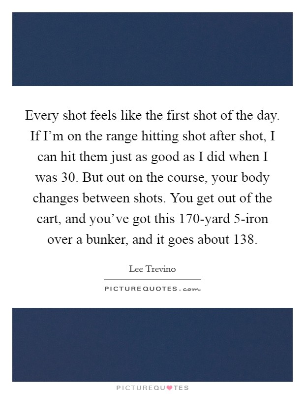 Every shot feels like the first shot of the day. If I'm on the range hitting shot after shot, I can hit them just as good as I did when I was 30. But out on the course, your body changes between shots. You get out of the cart, and you've got this 170-yard 5-iron over a bunker, and it goes about 138. Picture Quote #1