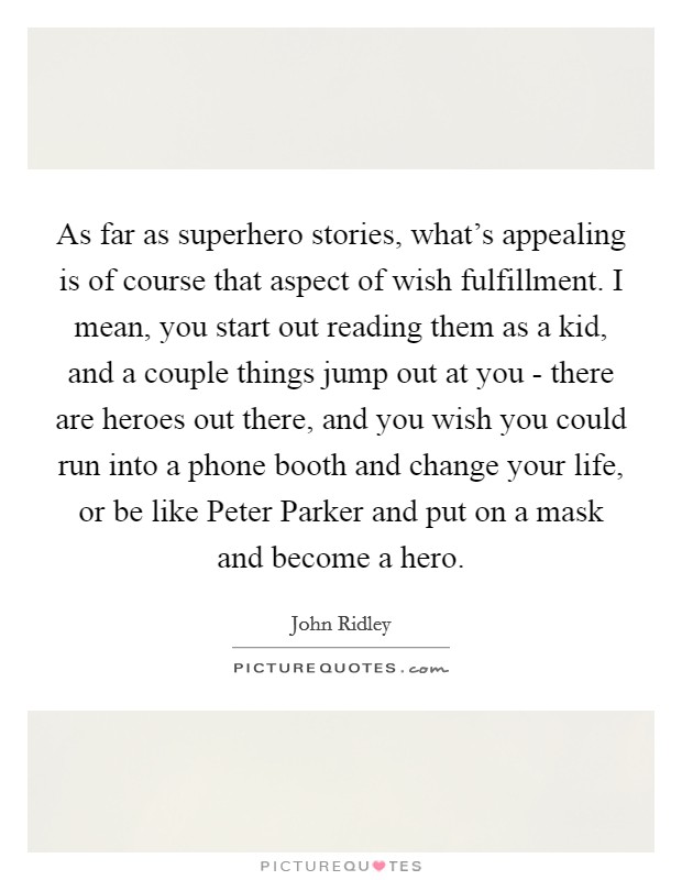 As far as superhero stories, what's appealing is of course that aspect of wish fulfillment. I mean, you start out reading them as a kid, and a couple things jump out at you - there are heroes out there, and you wish you could run into a phone booth and change your life, or be like Peter Parker and put on a mask and become a hero. Picture Quote #1