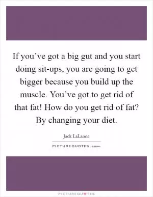If you’ve got a big gut and you start doing sit-ups, you are going to get bigger because you build up the muscle. You’ve got to get rid of that fat! How do you get rid of fat? By changing your diet Picture Quote #1