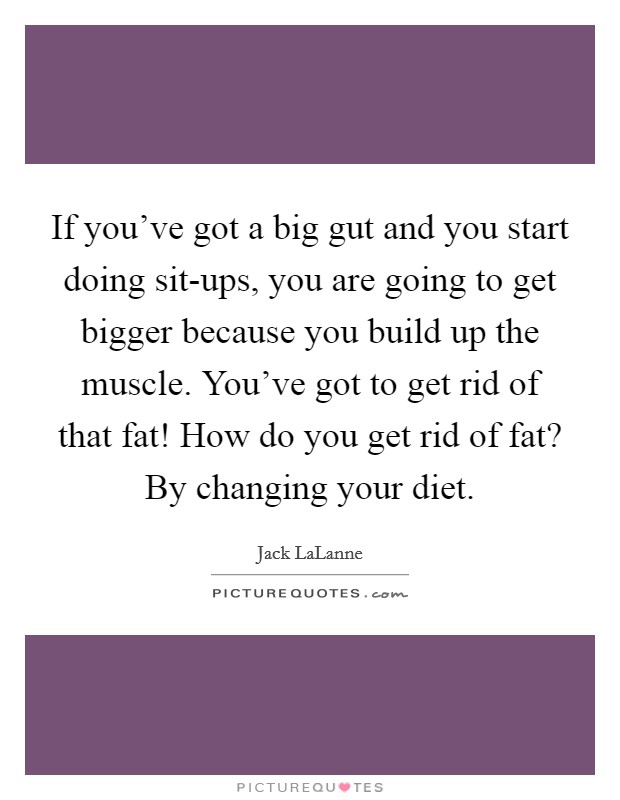 If you've got a big gut and you start doing sit-ups, you are going to get bigger because you build up the muscle. You've got to get rid of that fat! How do you get rid of fat? By changing your diet. Picture Quote #1