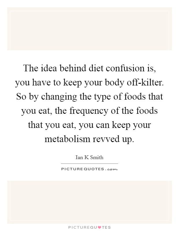 The idea behind diet confusion is, you have to keep your body off-kilter. So by changing the type of foods that you eat, the frequency of the foods that you eat, you can keep your metabolism revved up. Picture Quote #1