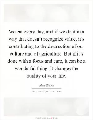 We eat every day, and if we do it in a way that doesn’t recognize value, it’s contributing to the destruction of our culture and of agriculture. But if it’s done with a focus and care, it can be a wonderful thing. It changes the quality of your life Picture Quote #1
