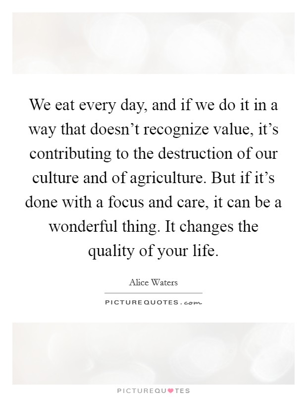 We eat every day, and if we do it in a way that doesn't recognize value, it's contributing to the destruction of our culture and of agriculture. But if it's done with a focus and care, it can be a wonderful thing. It changes the quality of your life. Picture Quote #1