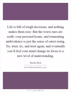 Life is full of tough decisions, and nothing makes them easy. But the worst ones are really your personal koans, and tormenting ambivalence is just the sense of satori rising. Try, trust, try, and trust again, and eventually you’ll feel your mind change its focus to a new level of understanding Picture Quote #1