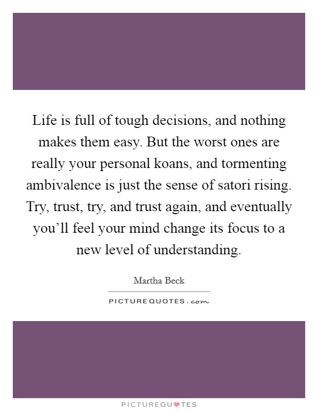 Life is full of tough decisions, and nothing makes them easy. But the worst ones are really your personal koans, and tormenting ambivalence is just the sense of satori rising. Try, trust, try, and trust again, and eventually you'll feel your mind change its focus to a new level of understanding. Picture Quote #1