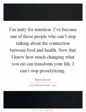 I’m nutty for nutrition. I’ve become one of those people who can’t stop talking about the connection between food and health. Now that I know how much changing what you eat can transform your life, I can’t stop proselytizing Picture Quote #1