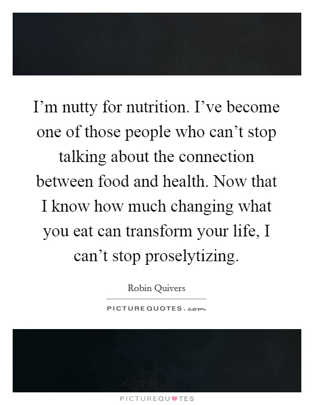I'm nutty for nutrition. I've become one of those people who can't stop talking about the connection between food and health. Now that I know how much changing what you eat can transform your life, I can't stop proselytizing. Picture Quote #1