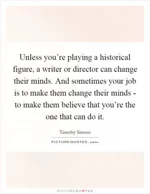 Unless you’re playing a historical figure, a writer or director can change their minds. And sometimes your job is to make them change their minds - to make them believe that you’re the one that can do it Picture Quote #1