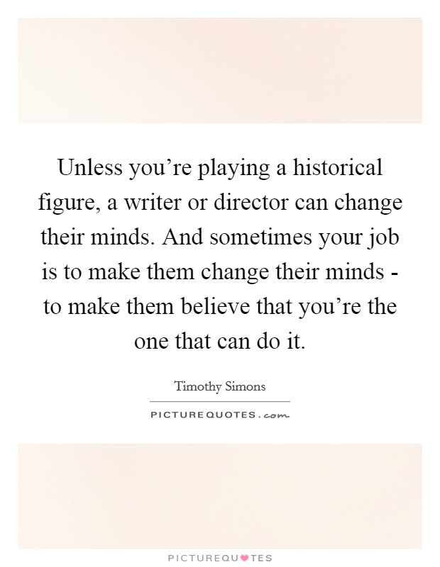 Unless you're playing a historical figure, a writer or director can change their minds. And sometimes your job is to make them change their minds - to make them believe that you're the one that can do it. Picture Quote #1