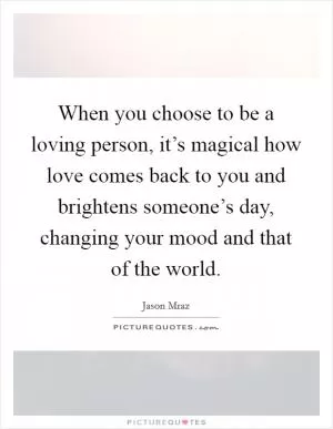 When you choose to be a loving person, it’s magical how love comes back to you and brightens someone’s day, changing your mood and that of the world Picture Quote #1