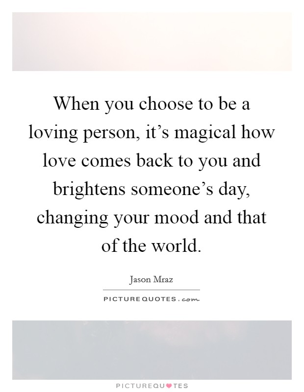 When you choose to be a loving person, it's magical how love comes back to you and brightens someone's day, changing your mood and that of the world. Picture Quote #1