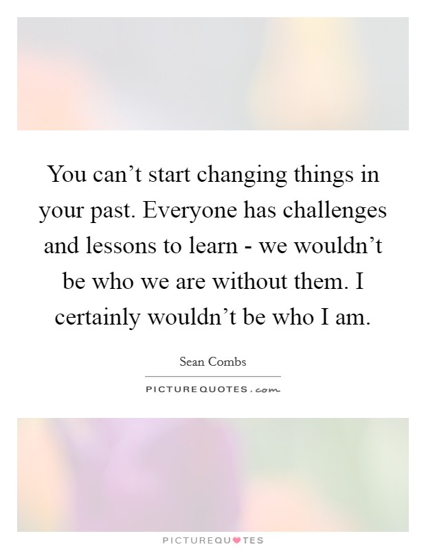 You can't start changing things in your past. Everyone has challenges and lessons to learn - we wouldn't be who we are without them. I certainly wouldn't be who I am. Picture Quote #1