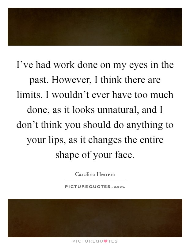 I've had work done on my eyes in the past. However, I think there are limits. I wouldn't ever have too much done, as it looks unnatural, and I don't think you should do anything to your lips, as it changes the entire shape of your face. Picture Quote #1