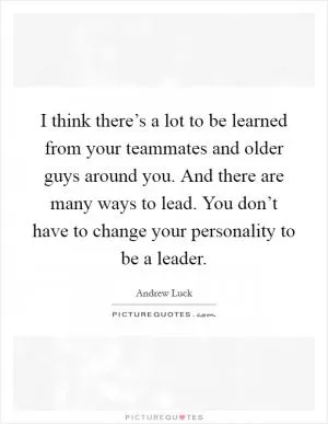 I think there’s a lot to be learned from your teammates and older guys around you. And there are many ways to lead. You don’t have to change your personality to be a leader Picture Quote #1