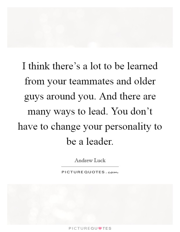 I think there's a lot to be learned from your teammates and older guys around you. And there are many ways to lead. You don't have to change your personality to be a leader. Picture Quote #1