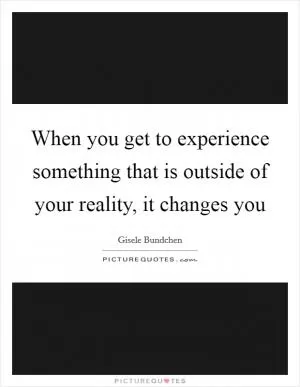 When you get to experience something that is outside of your reality, it changes you Picture Quote #1