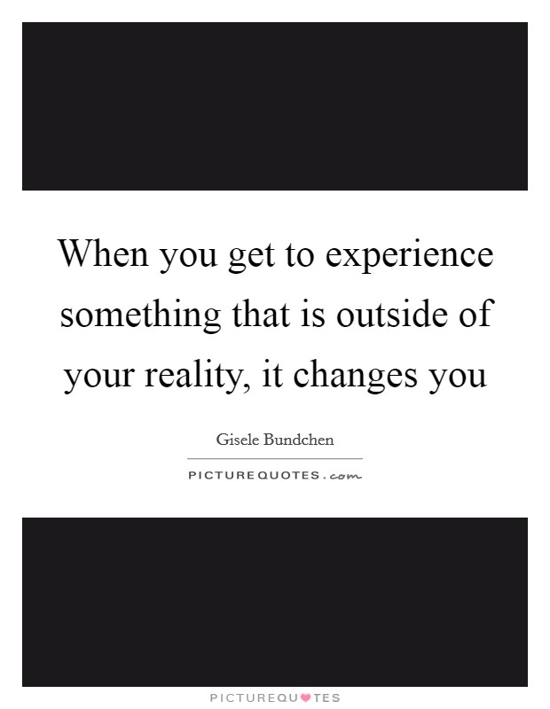 When you get to experience something that is outside of your reality, it changes you Picture Quote #1