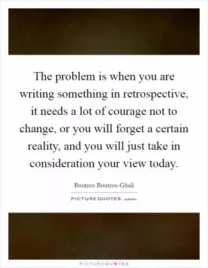 The problem is when you are writing something in retrospective, it needs a lot of courage not to change, or you will forget a certain reality, and you will just take in consideration your view today Picture Quote #1