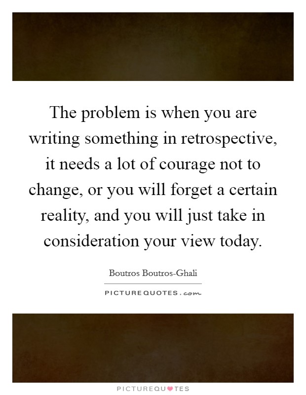 The problem is when you are writing something in retrospective, it needs a lot of courage not to change, or you will forget a certain reality, and you will just take in consideration your view today. Picture Quote #1