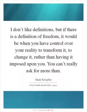 I don’t like definitions, but if there is a definition of freedom, it would be when you have control over your reality to transform it, to change it, rather than having it imposed upon you. You can’t really ask for more than Picture Quote #1