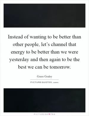 Instead of wanting to be better than other people, let’s channel that energy to be better than we were yesterday and then again to be the best we can be tomorrow Picture Quote #1