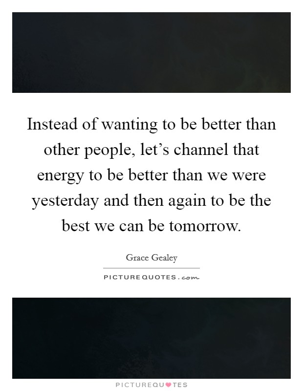 Instead of wanting to be better than other people, let's channel that energy to be better than we were yesterday and then again to be the best we can be tomorrow. Picture Quote #1