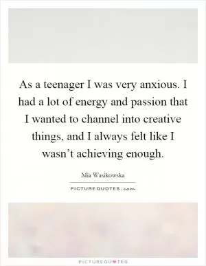 As a teenager I was very anxious. I had a lot of energy and passion that I wanted to channel into creative things, and I always felt like I wasn’t achieving enough Picture Quote #1
