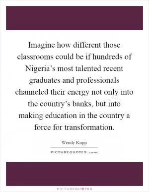 Imagine how different those classrooms could be if hundreds of Nigeria’s most talented recent graduates and professionals channeled their energy not only into the country’s banks, but into making education in the country a force for transformation Picture Quote #1