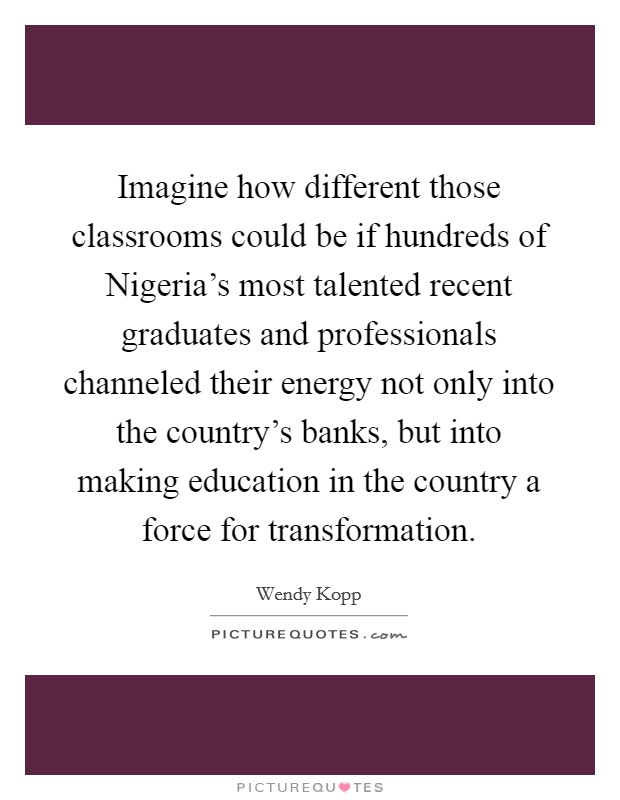 Imagine how different those classrooms could be if hundreds of Nigeria's most talented recent graduates and professionals channeled their energy not only into the country's banks, but into making education in the country a force for transformation. Picture Quote #1