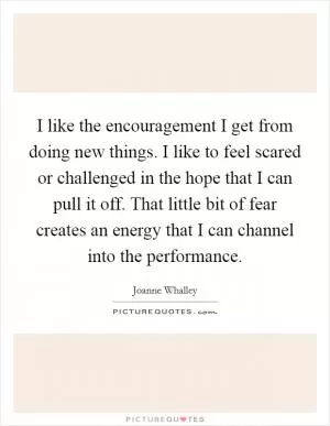 I like the encouragement I get from doing new things. I like to feel scared or challenged in the hope that I can pull it off. That little bit of fear creates an energy that I can channel into the performance Picture Quote #1
