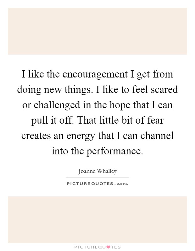 I like the encouragement I get from doing new things. I like to feel scared or challenged in the hope that I can pull it off. That little bit of fear creates an energy that I can channel into the performance. Picture Quote #1