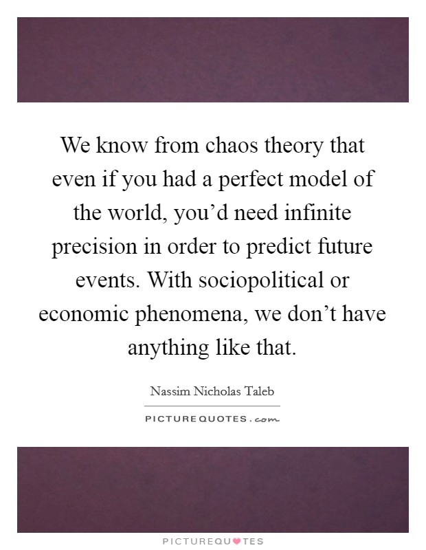 We know from chaos theory that even if you had a perfect model of the world, you'd need infinite precision in order to predict future events. With sociopolitical or economic phenomena, we don't have anything like that. Picture Quote #1