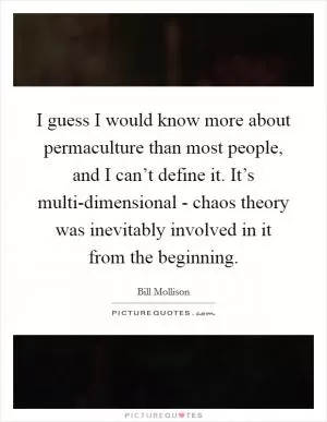 I guess I would know more about permaculture than most people, and I can’t define it. It’s multi-dimensional - chaos theory was inevitably involved in it from the beginning Picture Quote #1
