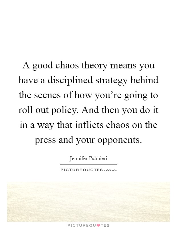 A good chaos theory means you have a disciplined strategy behind the scenes of how you're going to roll out policy. And then you do it in a way that inflicts chaos on the press and your opponents. Picture Quote #1