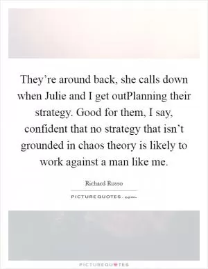 They’re around back, she calls down when Julie and I get outPlanning their strategy. Good for them, I say, confident that no strategy that isn’t grounded in chaos theory is likely to work against a man like me Picture Quote #1