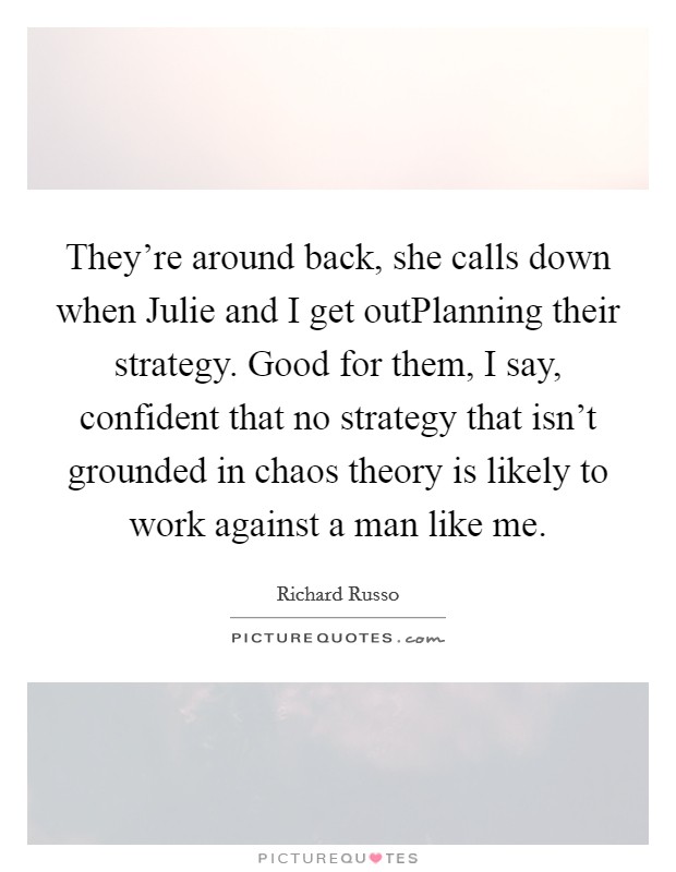 They're around back, she calls down when Julie and I get outPlanning their strategy. Good for them, I say, confident that no strategy that isn't grounded in chaos theory is likely to work against a man like me. Picture Quote #1
