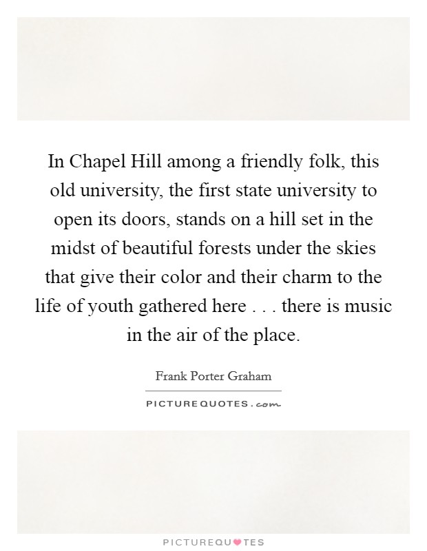 In Chapel Hill among a friendly folk, this old university, the first state university to open its doors, stands on a hill set in the midst of beautiful forests under the skies that give their color and their charm to the life of youth gathered here . . . there is music in the air of the place. Picture Quote #1
