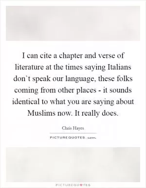 I can cite a chapter and verse of literature at the times saying Italians don`t speak our language, these folks coming from other places - it sounds identical to what you are saying about Muslims now. It really does Picture Quote #1